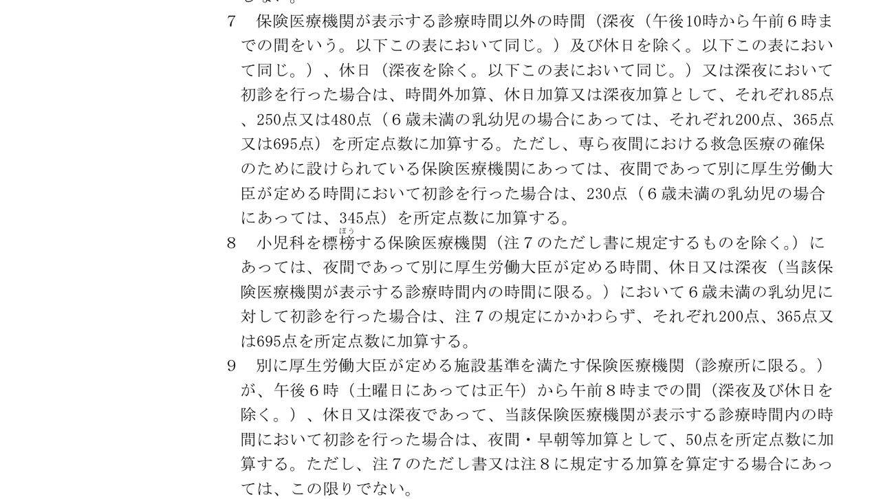 初診料の注7・注8・注9。注7=表示する診療時間以外の時間、休日、深夜に初診を行った場合は、時間外加算・休日加算・深夜加算としてそれぞれ85点、250点、480点。6歳未満の乳幼児はそれぞれ200点、365点、695点。専ら夜間の救急医療のために設けられた医療機関は230点、乳幼児は345点。注8=小児科を標榜する医療機関が夜間・休日・深夜に6歳未満を診た場合は200点、365点、695点。注9=施設基準を満たす診療所が、午後6時(土曜は正午)から午前8時までの間、休日、深夜であって表示する診療時間内に初診を行った場合は、夜間・早朝等加算として50点