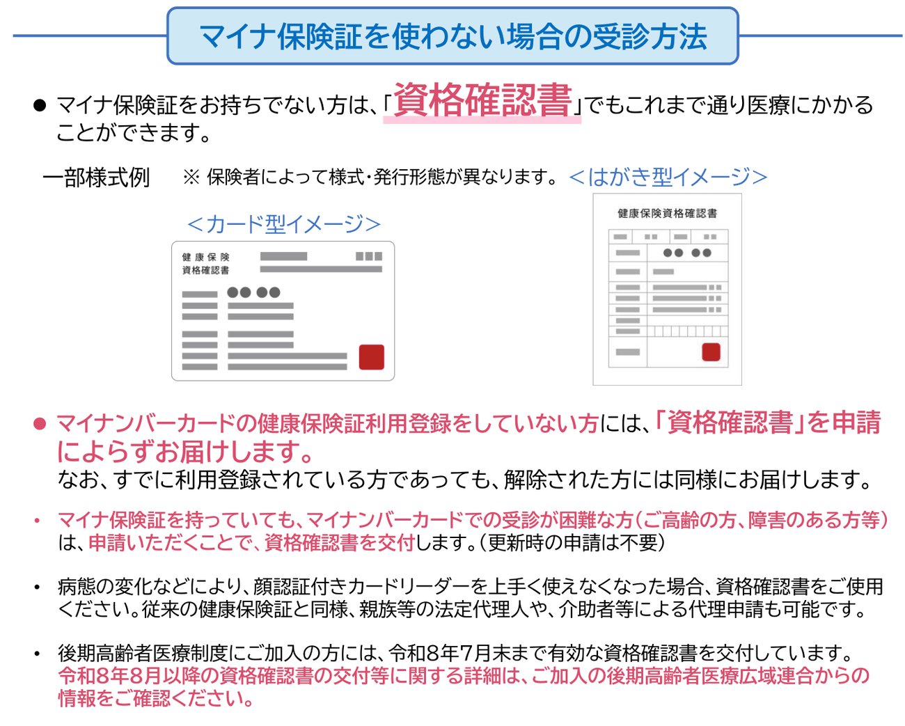 厚生労働省のリーフレット、マイナ保険証を使わない場合の受診方法。マイナ保険証を持っていなくても資格確認書でこれまで通り医療にかかれる、と書かれている。様式例としてカード型とはがき型の健康保険資格確認書の図が2つ。様式や発行形態は保険者によって異なる。マイナンバーカードの健康保険証利用登録をしていなければ資格確認書は申請によらず届き、利用登録を解除した場合も同様に届く。マイナ保険証を持っていても、高齢や障害などでマイナンバーカードでの受診が困難なら、申請すれば交付され、更新時の申請は不要。顔認証付きカードリーダーを上手く使えなくなった場合も資格確認書を使え、親族等の法定代理人や介助者による代理申請もできる。後期高齢者医療制度の加入者には令和8年7月末まで有効な資格確認書を交付している